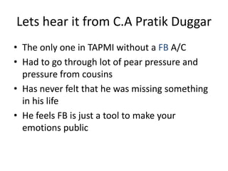 Lets hear it from C.A Pratik Duggar
• The only one in TAPMI without a FB A/C
• Had to go through lot of pear pressure and
pressure from cousins
• Has never felt that he was missing something
in his life
• He feels FB is just a tool to make your
emotions public
 