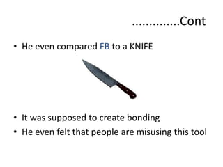 ..............Cont
• He even compared FB to a KNIFE
• It was supposed to create bonding
• He even felt that people are misusing this tool
 