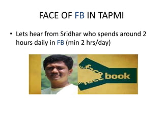 FACE OF FB IN TAPMI
• Lets hear from Sridhar who spends around 2
hours daily in FB (min 2 hrs/day)
 