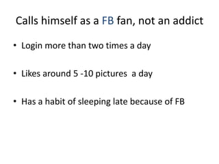 Calls himself as a FB fan, not an addict
• Login more than two times a day
• Likes around 5 -10 pictures a day
• Has a habit of sleeping late because of FB
 