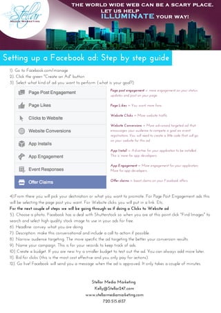 Setting up a Facebook ad: Step by step guide
1). Go to Facebook.com/manage
2). Click the green "Create an Ad" button
3). Select what kind of ad you want to perform (what is your goal?)
Stellar Media Marketing 
Kelly@Stellar247.com
www.stellarmediamarketing.com
720.515.6137
Page post engagement = more engagement on your status
updates and post on your page.
Page Likes = You want more fans
Website Clicks = More website traffic
Website Conversions = More advanced targeted ad that
encourages your audience to compete a goal. ex: event
registrations. You will need to create a little code that will go
on your website for this ad.
App Install = Advertise for your application to be installed.
This is more for app developers.
App Engagement = More engagement for your application.
More for app developers.
Offer claims = boost claims on your Facebook offers.
4).From there you will pick your destination or what you want to promote. For Page Post Engagement ads this
will be selecting the page post you want. For Website clicks you will put in a link. Etc.
For the next couple of steps we will be going through as if doing a Clicks to Website ad
5). Choose a photo. Facebook has a deal with Shutterstock so when you are at this point click "Find Images" to
search and select high quality stock image to use in your ads for free.
6). Headline: convey what you are doing
7). Description: make this conversational and include a call to action if possible.
8). Narrow audience targeting. The more specific the ad targeting the better your conversion results. 
9). Name your campaign. This is for your records to keep track of ads.
10) Create a budget. If you are new try a smaller budget to test out the ad. You can always add more later.
11). Bid for clicks (this is the most cost effective and you only pay for actions). 
12). Go live! Facebook will send you a message when the ad is approved. It only takes a couple of minutes. 
 
