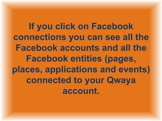 If you click on Facebook
connections you can see all the
Facebook accounts and all the
Facebook entities (pages,
places, applications and events)
connected to your Qwaya
account.

 
