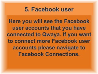 5. Facebook user
Here you will see the Facebook
user accounts that you have
connected to Qwaya. If you want
to connect more Facebook user
accounts please navigate to
Facebook Connections.

 