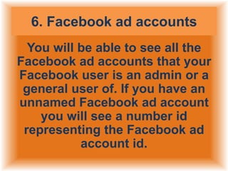 6. Facebook ad accounts
You will be able to see all the
Facebook ad accounts that your
Facebook user is an admin or a
general user of. If you have an
unnamed Facebook ad account
you will see a number id
representing the Facebook ad
account id.

 