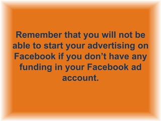 Remember that you will not be
able to start your advertising on
Facebook if you don‟t have any
funding in your Facebook ad
account.

 