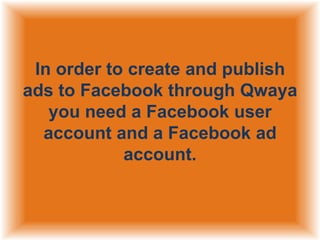In order to create and publish
ads to Facebook through Qwaya
you need a Facebook user
account and a Facebook ad
account.

 