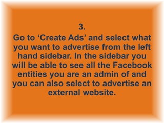 3.
Go to „Create Ads‟ and select what
you want to advertise from the left
hand sidebar. In the sidebar you
will be able to see all the Facebook
entities you are an admin of and
you can also select to advertise an
external website.

 