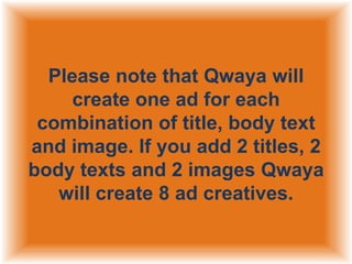 Please note that Qwaya will
create one ad for each
combination of title, body text
and image. If you add 2 titles, 2
body texts and 2 images Qwaya
will create 8 ad creatives.

 