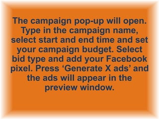 The campaign pop-up will open.
Type in the campaign name,
select start and end time and set
your campaign budget. Select
bid type and add your Facebook
pixel. Press „Generate X ads‟ and
the ads will appear in the
preview window.

 