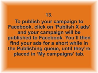 13.
To publish your campaign to
Facebook, click on „Publish X ads‟
and your campaign will be
published to Facebook. You‟ll then
find your ads for a short while in
the Publishing queue, until they‟re
placed in „My campaigns‟ tab.

 