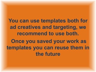 You can use templates both for
ad creatives and targeting, we
recommend to use both.
Once you saved your work as
templates you can reuse them in
the future

 