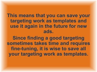This means that you can save your
targeting work as templates and
use it again in the future for new
ads.
Since finding a good targeting
sometimes takes time and requires
fine-tuning, it is wise to save all
your targeting work as templates.

 