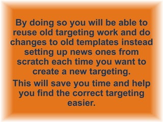 By doing so you will be able to
reuse old targeting work and do
changes to old templates instead
setting up news ones from
scratch each time you want to
create a new targeting.
This will save you time and help
you find the correct targeting
easier.

 