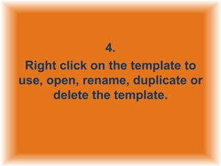 4.
Right click on the template to
use, open, rename, duplicate or
delete the template.

 