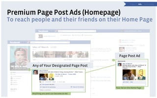 P a g e s | Ads | Technology



Premium Page Post Ads (Homepage)
To reach people and their friends on their Home Page




                                                          Page Post Ad
                                                    2

               Any of Your Designated Page Post
       1
           1




                                                        Your Ad on the Home Page

               Anything you post can become an Ad
 