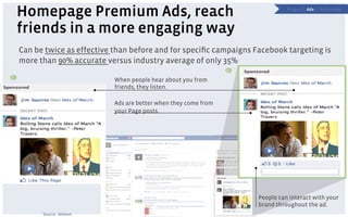 Homepage Premium Ads, reach                                                  P a g e s | Ads | Technology




    friends in a more engaging way
    Can be twice as effective than before and for speciﬁc campaigns Facebook targeting is
    more than 90% accurate versus industry average of only 35%
                                                                   4
3                             When people hear about you from
                              friends, they listen.

                              Ads are better when they come from
                              your Page posts.




                                                                       People can interact with your
                                                                       brand throughout the ad.
          Source: Nielsen
 