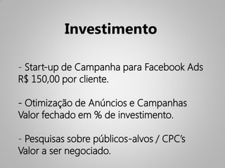 Investimento

- Start-up de Campanha para Facebook Ads
R$ 150,00 por cliente.

- Otimização de Anúncios e Campanhas
Valor fechado em % de investimento.

- Pesquisas sobre públicos-alvos / CPC’s
Valor a ser negociado.
 