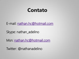 Contato

E-mail: nathan.hc@hotmail.com

Skype: nathan_adelino

Msn: nathan.hc@hotmail.com

Twitter: @nathanadelino
 