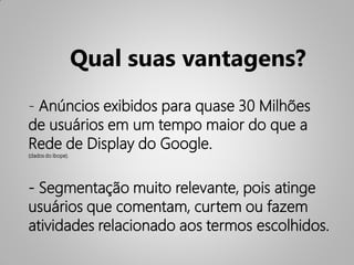 Qual suas vantagens?
- Anúncios exibidos para quase 30 Milhões
de usuários em um tempo maior do que a
Rede de Display do Google.
(dados do ibope).




- Segmentação muito relevante, pois atinge
usuários que comentam, curtem ou fazem
atividades relacionado aos termos escolhidos.
 