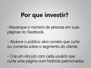 Por que investir?
-Alavanque o número de pessoas em suas
páginas no Facebook.

- Alcance o público-alvo correto que curte
ou comenta sobre o segmento do cliente.

- Crie um vínculo com cada usuário que
curte uma página com histórias patrocinadas.
 