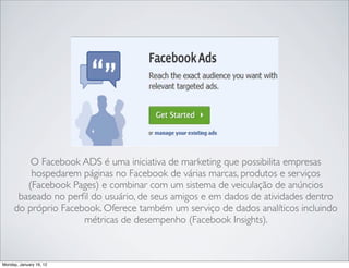 O Facebook ADS é uma iniciativa de marketing que possibilita empresas
         hospedarem páginas no Facebook de várias marcas, produtos e serviços
        (Facebook Pages) e combinar com um sistema de veiculação de anúncios
      baseado no perﬁl do usuário, de seus amigos e em dados de atividades dentro
     do próprio Facebook. Oferece também um serviço de dados analíticos incluindo
                     métricas de desempenho (Facebook Insights).



Monday, January 16, 12
 