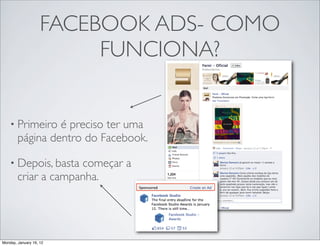 FACEBOOK ADS- COMO
                         FUNCIONA?


    • Primeiro   é preciso ter uma
        página dentro do Facebook.

    • Depois, basta  começar a
        criar a campanha.




Monday, January 16, 12
 