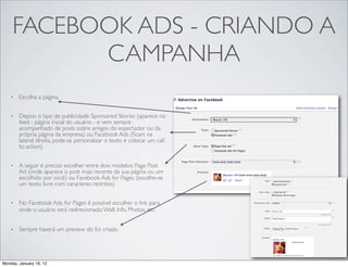 FACEBOOK ADS - CRIANDO A
           CAMPANHA
    •   Escolha a página.


    •   Depois o tipo de publicidade: Sponsored Stories (aparece no
        feed - página inicial do usuário - e vem sempre
        acompanhado de posts sobre amigos do espectador ou da
        própria página da empresa) ou Facebook Ads (ﬁcam na
        lateral direita, pode-se personalizar o texto e colocar um call
        to action).


    •   A seguir é preciso escolher entre dois modelos: Page Post
        Ad (onde aparece o post mais recente da sua página ou um
        escolhido por você) ou Facebook Ads for Pages (escolhe-se
        um texto livre com caracteres restritos)


    •   No Facebook Ads for Pages é possível escolher o link para
        onde o usuário será redirecionado: Wall, Info, Photos, etc.


    •   Sempre haverá um preview do foi criado.




Monday, January 16, 12
 