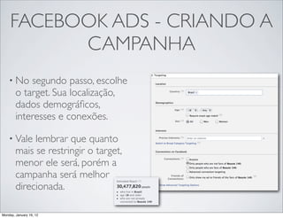 FACEBOOK ADS - CRIANDO A
           CAMPANHA
    • No    segundo passo, escolhe
        o target. Sua localização,
        dados demográﬁcos,
        interesses e conexões.

    • Vale   lembrar que quanto
        mais se restringir o target,
        menor ele será, porém a
        campanha será melhor
        direcionada.

Monday, January 16, 12
 