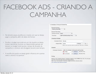 FACEBOOK ADS - CRIANDO A
           CAMPANHA

    •   No terceiro passo, escolhe-se a moeda com que se deseja
        pagar a campanha, além de dados territoriais.


    •   Escolha o budget, que pode ser por dia (quanto se deseja
        investir diarimente, durante um determinado período de
        tempo) ou budget total (escola o tempo de duração da
        campanha e o anúncio será divulgado durante esse tempo).


    •   A escolha de quanto se deseja gastar inﬂuencia em quantas
        vezes o anúncio irá aparecer.




Monday, January 16, 12
 