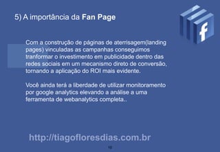 5) A importância da Fan Page


   Com a construção de páginas de aterrisagem(landing
   pages) vinculadas as campanhas conseguimos
   tranformar o investimento em publicidade dentro das
   redes sociais em um mecanismo direto de conversão,
   tornando a aplicação do ROI mais evidente.

   Você ainda terá a liberdade de utilizar monitoramento
   por google analytics elevando a análise a uma
   ferramenta de webanalytics completa..




    http://tiagofloresdias.com.br
                                  10
 
