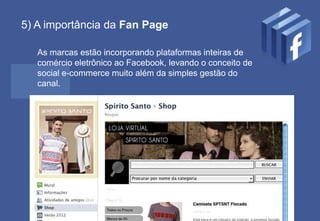 5) A importância da Fan Page

   As marcas estão incorporando plataformas inteiras de
   comércio eletrônico ao Facebook, levando o conceito de
   social e-commerce muito além da simples gestão do
   canal.




    http://tiagofloresdias.com.br
                                 11
 