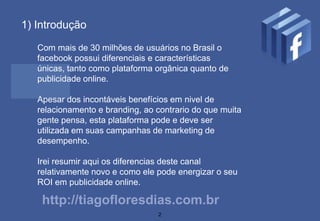 1) Introdução

   Com mais de 30 milhões de usuários no Brasil o
   facebook possui diferenciais e características
   únicas, tanto como plataforma orgânica quanto de
   publicidade online.

   Apesar dos incontáveis benefícios em nivel de
   relacionamento e branding, ao contrario do que muita
   gente pensa, esta plataforma pode e deve ser
   utilizada em suas campanhas de marketing de
   desempenho.

   Irei resumir aqui os diferencias deste canal
   relativamente novo e como ele pode energizar o seu
   ROI em publicidade online.

    http://tiagofloresdias.com.br
                                 2
 