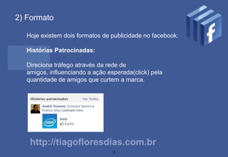 2) Formato

  Hoje existem dois formatos de publicidade no facebook:

  Histórias Patrocinadas:

  Direciona tráfego através da rede de
  amigos, influenciando a ação esperada(click) pela
  quantidade de amigos que curtem a marca.




   http://tiagofloresdias.com.br
                                 3
 