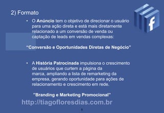 2) Formato
     • O Anúncio tem o objetivo de direcionar o usuário
       para uma ação direta e está mais diretamente
       relacionado a um conversão de venda ou
       captação de leads em vendas complexas:

     “Conversão e Oportunidades Diretas de Negócio”


     • A História Patrocinada impulsiona o crescimento
       de usuários que curtem a página da
       marca, ampliando a lista de remarketing da
       empresa, gerando oportunidade para ações de
       relacionamento e crescimento em rede.

        ”Branding e Marketing Promocional”
   http://tiagofloresdias.com.br
                               5
 