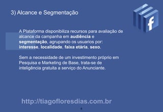 3) Alcance e Segmentação


  A Plataforma disponibiliza recursos para avaliação de
  alcance da campanha em audiência e
  segmentação, agrupando os usuarios por:
  interesse, localidade, faixa etária, sexo.

  Sem a necessidade de um investimento próprio em
  Pesquisa e Marketing de Base, trata-se de
  inteligência gratuita a serviço do Anunciante.




   http://tiagofloresdias.com.br
                                 6
 