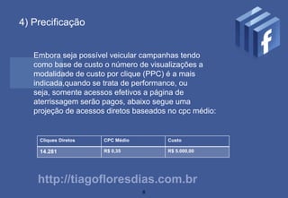 4) Precificação


   Embora seja possível veicular campanhas tendo
   como base de custo o número de visualizações a
   modalidade de custo por clique (PPC) é a mais
   indicada,quando se trata de performance, ou
   seja, somente acessos efetivos a página de
   aterrissagem serão pagos, abaixo segue uma
   projeção de acessos diretos baseados no cpc médio:


    Cliques Diretos   CPC Médio        Custo

    14.281            R$ 0,35          R$ 5.000,00




    http://tiagofloresdias.com.br
                                  8
 