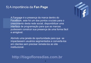 5) A importância da Fan Page


   A Fanpage é a presença da marca dentro do
   FaceBook, este foi um dos pontos cruciais para o
   crescimento desta rede social, disponibilizar uma
   interface de programação para que as marcas
   pudessem construir sua presença de uma forma fácil
   e amigável.

   Abrindo uma janela de oportunidade para que se
   impactassem usuários segmentados e converte-los
   em clientes sem precisar remete-los ao site
   institucional.



    http://tiagofloresdias.com.br
                                9
 
