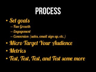 Process
•  Set goals
  –  Fan Growth
  –  Engagement
  –  Conversion (sales, email sign up, etc.)
•  Micro Target Your Audience
•  Metrics
•  Test, Test, Test, and Test some more
 
