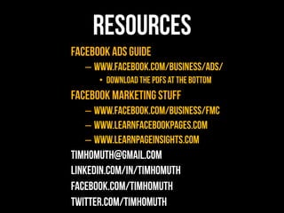 Resources
Facebook Ads Guide
   –  www.facebook.com/business/ads/
      •  Download the PDFs at the bottom
Facebook Marketing Stuff
   –  www.facebook.com/business/fmc
   –  www.learnfacebookpages.com
   –  www.learnpageinsights.com
TimHomuth@gmail.com
linkedin.com/in/timhomuth
facebook.com/timhomuth
twitter.com/timhomuth#
 