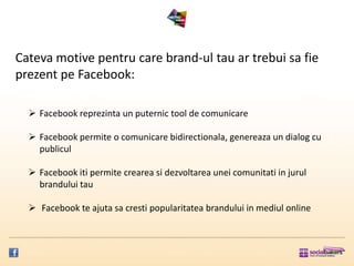 Cateva motive pentru care brand-ul tau ar trebui sa fie
prezent pe Facebook:

   Facebook reprezinta un puternic tool de comunicare

   Facebook permite o comunicare bidirectionala, genereaza un dialog cu
    publicul

   Facebook iti permite crearea si dezvoltarea unei comunitati in jurul
    brandului tau

   Facebook te ajuta sa cresti popularitatea brandului in mediul online
 