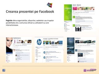 Crearea prezentei pe Facebook

Paginile ofera organizatiilor, afacerilor, vedetelor sau trupelor
posibilitatea de a comunica oficial cu utilizatorii cu care
interactioneaza.
 