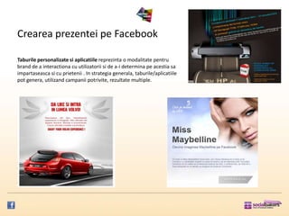 Crearea prezentei pe Facebook

Taburile personalizate si aplicatiile reprezinta o modalitate pentru
brand de a interactiona cu utilizatorii si de a-i determina pe acestia sa
impartaseasca si cu prietenii . In strategia generala, taburile/aplicatiile
pot genera, utilizand campanii potrivite, rezultate multiple.
 