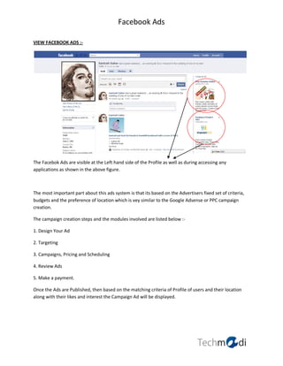 Facebook Ads

VIEW FACEBOOK ADS :-




The Facebok Ads are visible at the Left hand side of the Profile as well as during accessing any
applications as shown in the above figure.



The most important part about this ads system is that its based on the Advertisers fixed set of criteria,
budgets and the preference of location which is vey similar to the Google Adsense or PPC campaign
creation.

The campaign creation steps and the modules involved are listed below :-

1. Design Your Ad

2. Targeting

3. Campaigns, Pricing and Scheduling

4. Review Ads

5. Make a payment.

Once the Ads are Published, then based on the matching criteria of Profile of users and their location
along with their likes and interest the Campaign Ad will be displayed.
 