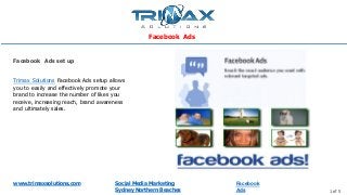 www.trimaxsolutions.com Social Media Marketing
Sydney Northern Beaches 1 of 5
Trimax Solutions Facebook Ads setup allows
you to easily and effectively promote your
brand to increase the number of likes you
receive, increasing reach, brand awareness
and ultimately sales.
Facebook Ads set up
Facebook Ads
Facebook
Ads
 