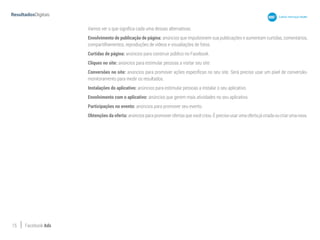 15 Facebook Ads
Vamos ver o que significa cada uma dessas alternativas.
Envolvimento de publicação de página: anúncios que impulsionem sua publicações e aumentam curtidas, comentários,
compartilhamentos, reproduções de vídeos e visualiações de fotos.
Curtidas de página: anúncios para construir público no Facebook.
Cliques no site: anúncios para estimular pessoas a visitar seu site.
Conversões no site: anúncios para promover ações específicas no seu site. Será preciso usar um pixel de conversão-
monitoramento para medir os resultados.
Instalações do aplicativo: anúncios para estimular pessoas a instalar o seu aplicativo.
Envolvimento com o aplicativo: anúncios que gerem mais atividades no seu aplicativo.
Participações no evento: anúncios para promover seu evento.
Obtenções da oferta: anúncios para promover ofertas que você criou. É preciso usar uma oferta já criada ou criar uma nova.
 