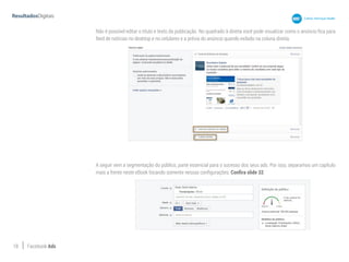 18 Facebook Ads
Não é possível editar o título e texto da publicação. No quadrado à direita você pode visualizar como o anúncio fica para
feed de notícias no desktop e no celulares e a prévia do anúncio quando exibido na coluna direita.
A seguir vem a segmentação do público, parte essencial para o sucesso dos seus ads. Por isso, separamos um capítulo
mais a frente neste eBook focando somente nessas configurações. Confira slide 32.
 