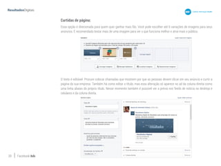 20 Facebook Ads
Curtidas de página:
Essa opção é direcionada para quem quer ganhar mais fãs. Você pode escolher até 6 variações de imagens para seus
anúncios. É recomendado testar mais de uma imagem para ver o que funciona melhor e atrai mais o público.
O texto é editável. Procure colocar chamadas que mostrem por que as pessoas devem clicar em seu anúncio e curtir a
página da sua empresa. Também há como editar o título, mas essa alteração só aparece no ad da coluna direita como
uma linha abaixo do próprio título. Nesse momento também é possível ver a prévia nos feeds de notícia no desktop e
celulares e da coluna direita.
 