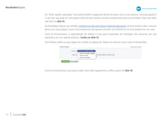 21 Facebook Ads
Em “Exibir opções avançadas” você pode escolher a página de destino de quem clica no seu anúncio. Uma das opções é
o Like Gate, que pode ser uma opção melhor do que mandar o usuário simplesmente para a sua timeline. Veja mais sobre
Like Gate no slide 45.
Na Resultados Digitais, por exemplo, criamos uma aba com nossos materiais educativos. Para ter acesso a eles, o usuário
deve curtir nossa página. Essa é uma maneira de não apenas converter um visitante em fã, mas também em um Lead.
Como já mencionamos, a segmentação do público é uma parte importante da montagem dos anúncios, por isso
separamos em um capítulo exclusivo. Confira no slide 32.
Para finalizar, defina se quer pagar por curtidas na página, por cliques no anúncio ou por cada mil impressões:
Como já mencionamos, caso queira saber mais sobre pagamentos, confira a partir do slide 48.
 