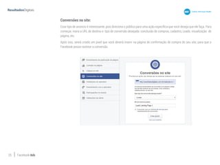 25 Facebook Ads
Conversões no site:
Esse tipo de anúncio é interessante, pois direciona o público para uma ação específica que você deseja que ele faça. Para
começar, insira a URL de destino e tipo de conversão desejada: conclusão de compras, cadastro, Leads, visualização de
página, etc.
Após isso, sereá criado um pixel que você deverá inserir na página de confirmação de compra do seu site, para que o
Facebook possa rastrear a conversão.
 