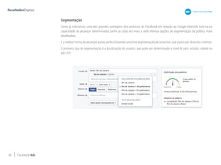 32 Facebook Ads
Segmentação
Como já indicamos, uma das grandes vantagens dos anúncios do Facebook em relação ao Google Adwords está na na
capacidade de alcançar determinados perfis (e cada vez mais a rede oferece opções de segmentação de público mais
detalhadas).
E a melhor forma de alcançar esses perfis é fazendo uma boa segmentação de anúncios, que passa por diversos critérios.
O primeiro tipo de segmentação é a localização do usuário, que pode ser determinada a nível de país, estado, cidade ou
até CEP:
 